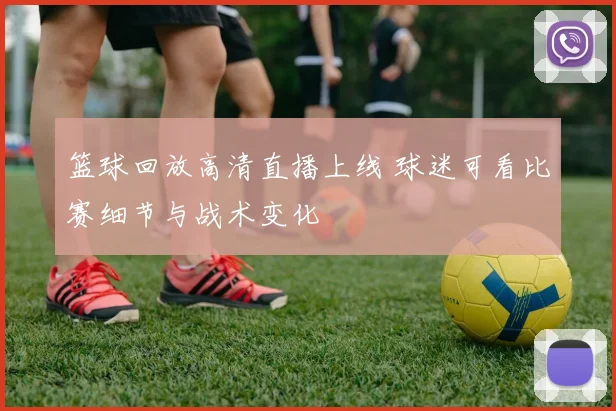 篮球回放高清直播上线 球迷可看比赛细节与战术变化
