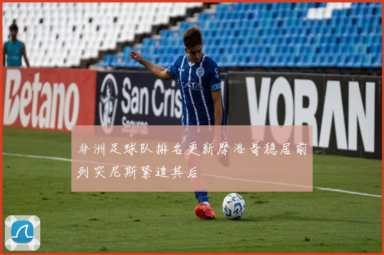 非洲足球队排名更新摩洛哥稳居前列突尼斯紧追其后